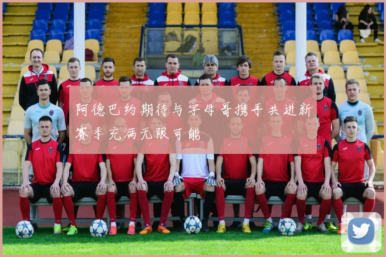 阿德巴约期待与字母哥携手共进新赛季充满无限可能