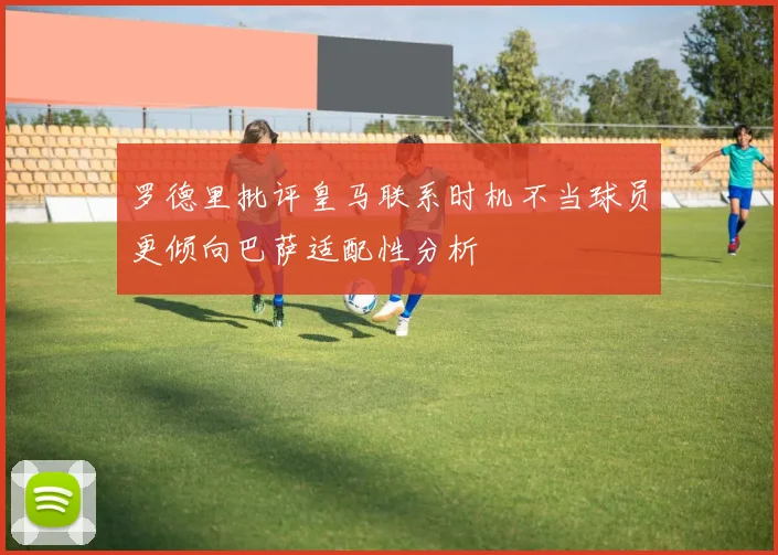罗德里批评皇马联系时机不当球员更倾向巴萨适配性分析