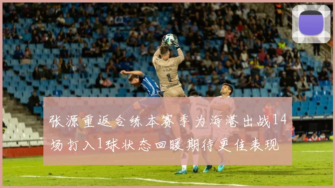 张源重返合练本赛季为海港出战14场打入1球状态回暖期待更佳表现