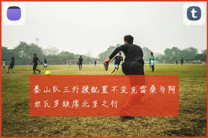泰山队三外援配置不变克雷桑与阿尔瓦罗缺席北京之行